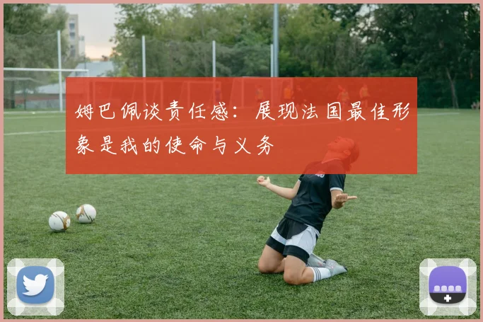 姆巴佩谈责任感：展现法国最佳形象是我的使命与义务