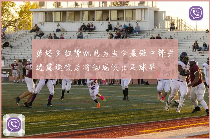 劳塔罗称赞凯恩为当今最强中锋并透露退役后将彻底淡出足球界