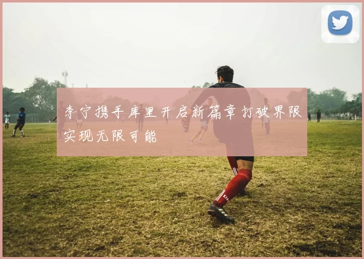 李宁携手库里开启新篇章打破界限实现无限可能
