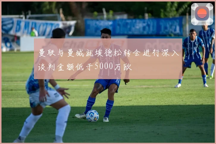 曼联与曼城就埃德松转会进行深入谈判金额低于5000万欧