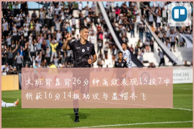 文班背靠背26分钟高效表现15投7中斩获16分14板助攻与盖帽齐飞