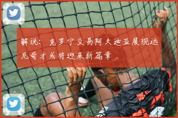 解说：克罗宁交易阿夫迪亚展现远见奇才或将迎来新篇章