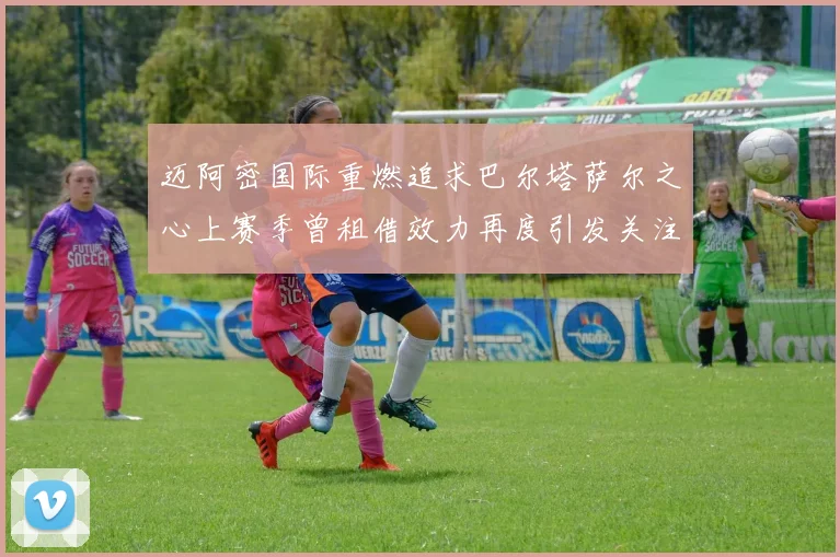 迈阿密国际重燃追求巴尔塔萨尔之心上赛季曾租借效力再度引发关注