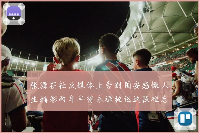 张源在社交媒体上告别国安感慨人生精彩两年半将永远铭记这段难忘故事