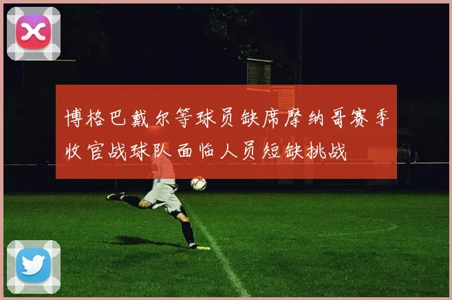博格巴戴尔等球员缺席摩纳哥赛季收官战球队面临人员短缺挑战