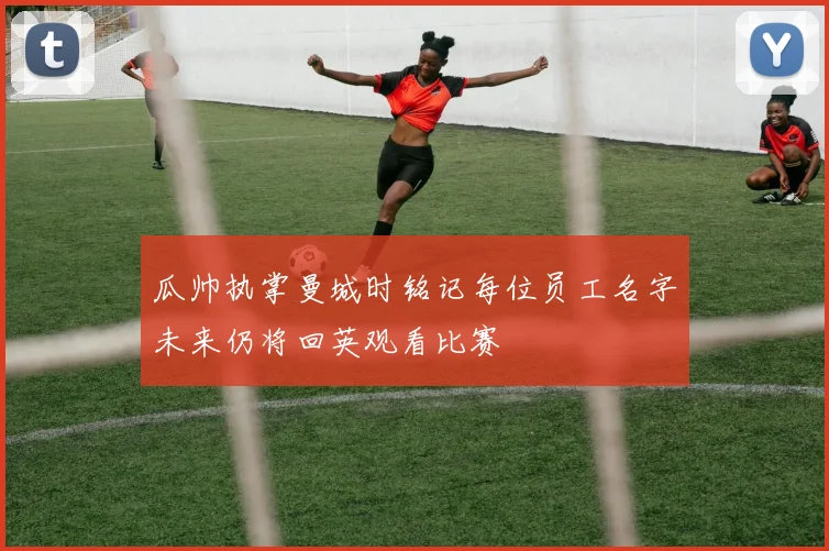 瓜帅执掌曼城时铭记每位员工名字未来仍将回英观看比赛