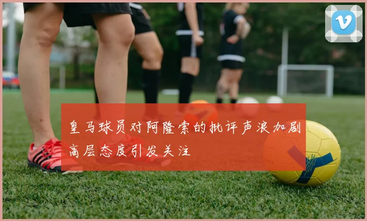皇马球员对阿隆索的批评声浪加剧高层态度引发关注