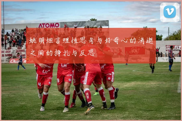 姚明坦言理性思考与好奇心的消逝之间的挣扎与反思