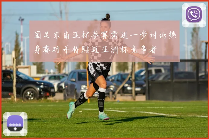 国足东南亚杯参赛需进一步讨论热身赛对手将贴近亚洲杯竞争者